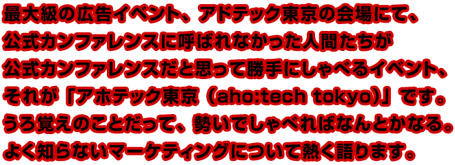 最大級の広告イベント、アドテック東京の会場にて、公式カンファレンスに呼ばれなかった人間たちが公式カンファレンスだと思って勝手にしゃべるイベント、それが「アホテック東京（aho:tech tokyo）」です。うろ覚えのことだって、勢いでしゃべればなんとかなる。よく知らないマーケティングについて熱く語ります。