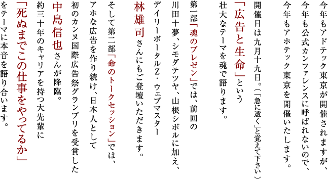 今年もアドテック東京が開催されますが、
今年も公式カンファレンスに呼ばれないので、
今年もアホテック東京を開催いたします。

開催日は九月十九日。（ 「急に逝く」と覚えて下さい ）
「広告と生命」という
壮大なテーマを魂で語ります。

第一部「魂のプレゼン」では、前回の
川田十夢、シモダテツヤ、山根シボルに加え、
デイリーポータルＺ・ウェブマスター
林雄司さんにもご登壇いただきます。

そして第二部「命のトークセッション」では、
アホな広告を作り続け、日本人として
初のカンヌ国際広告祭グランプリを受賞した
中島信也さんが降臨。
約三十年のキャリアを持つ大先輩に
「死ぬまでこの仕事をやってるか」
をテーマに本音を語り合います。